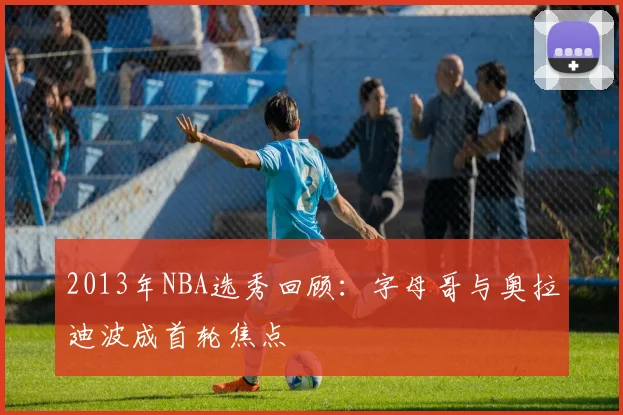2013年NBA选秀回顾：字母哥与奥拉迪波成首轮焦点