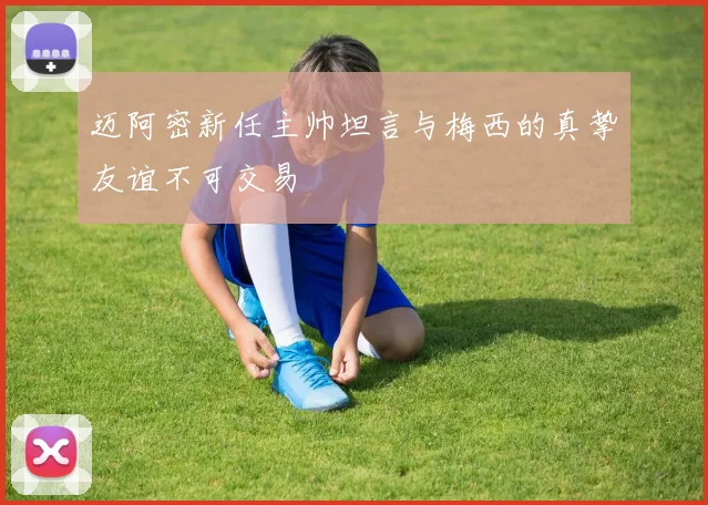 迈阿密新任主帅坦言与梅西的真挚友谊不可交易