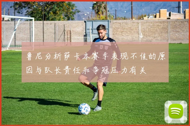 鲁尼分析萨卡本赛季表现不佳的原因与队长责任和争冠压力有关