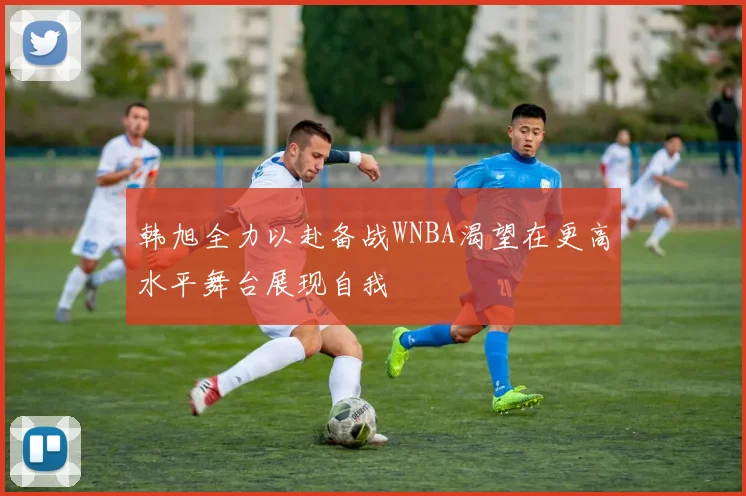 韩旭全力以赴备战WNBA渴望在更高水平舞台展现自我