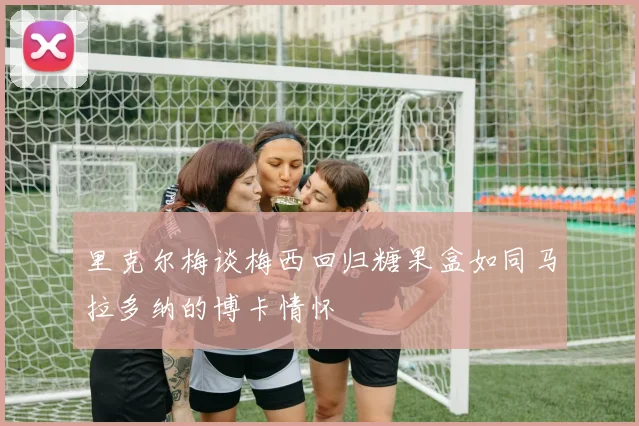 里克尔梅谈梅西回归糖果盒如同马拉多纳的博卡情怀