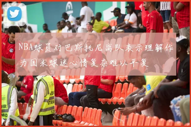 NBA球员对巴斯托尼离队表示理解作为国米球迷心情复杂难以平复