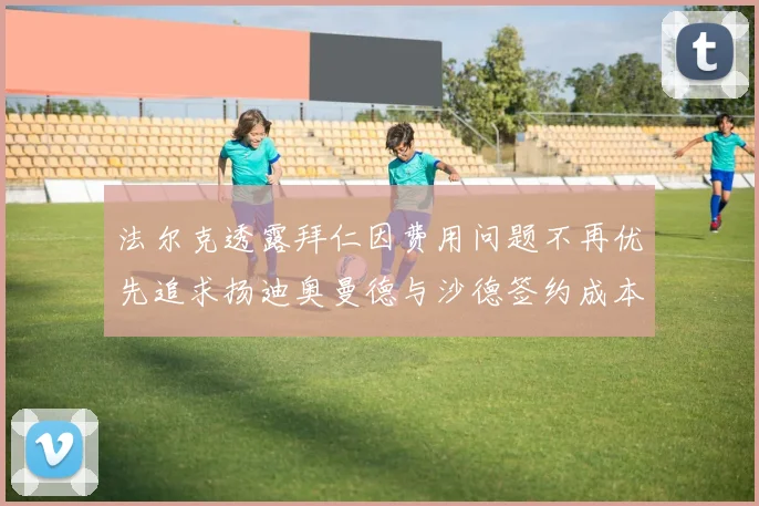 法尔克透露拜仁因费用问题不再优先追求扬迪奥曼德与沙德签约成本高昂
