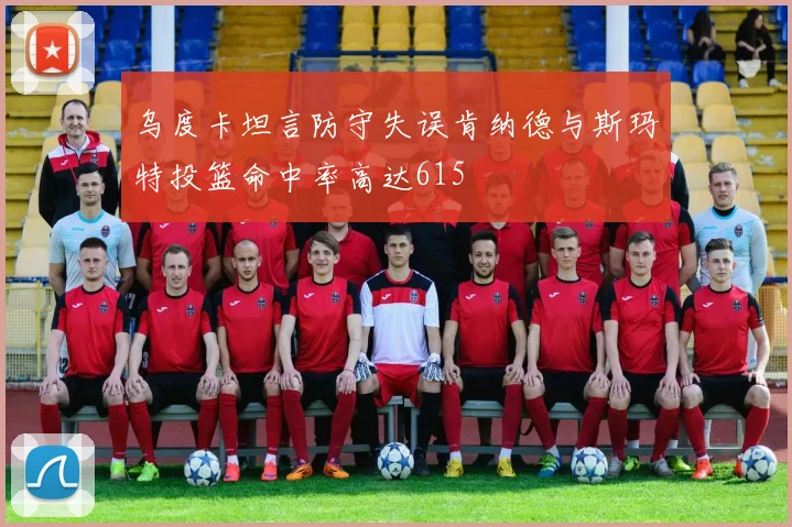 乌度卡坦言防守失误肯纳德与斯玛特投篮命中率高达615
