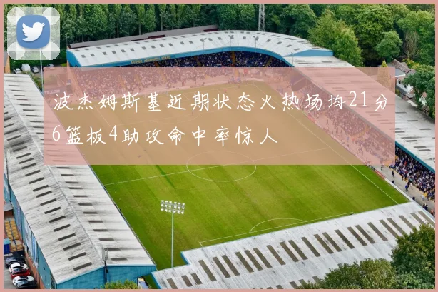 波杰姆斯基近期状态火热场均21分6篮板4助攻命中率惊人