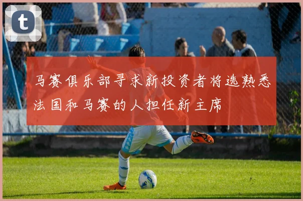 马赛俱乐部寻求新投资者将选熟悉法国和马赛的人担任新主席
