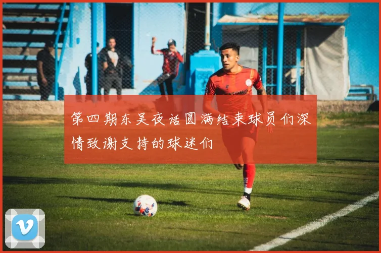 第四期东吴夜话圆满结束球员们深情致谢支持的球迷们