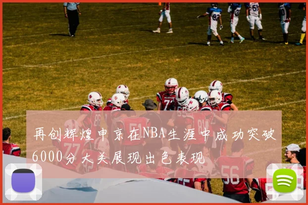 再创辉煌申京在NBA生涯中成功突破6000分大关展现出色表现