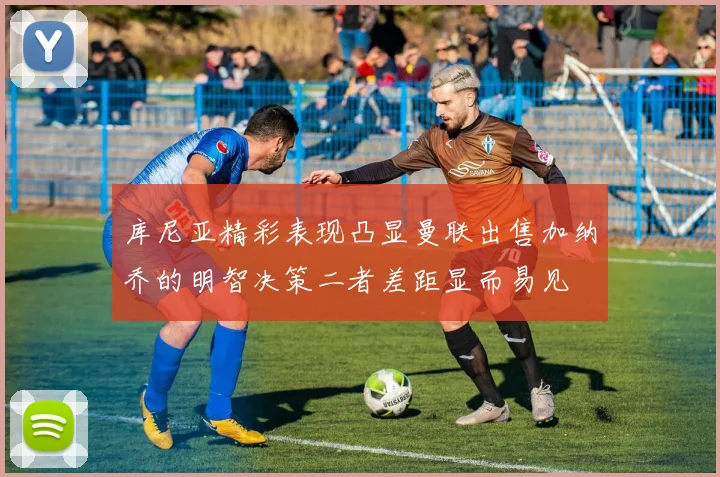 库尼亚精彩表现凸显曼联出售加纳乔的明智决策二者差距显而易见